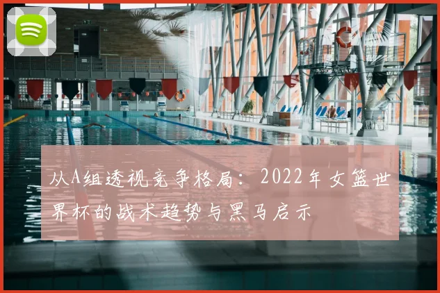 从A组透视竞争格局:2022年女篮世界杯的战术趋势与黑马启示