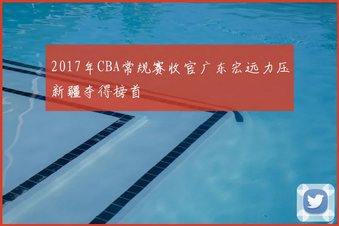 2017年CBA常规赛收官广东宏远力压新疆夺得榜首