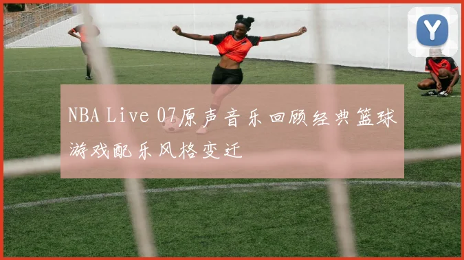 NBA Live 07原声音乐回顾经典篮球游戏配乐风格变迁
