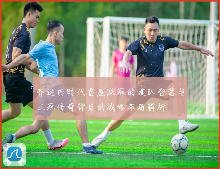 齐达内时代首座欧冠的建队智慧与三冠传奇背后的战略布局解析