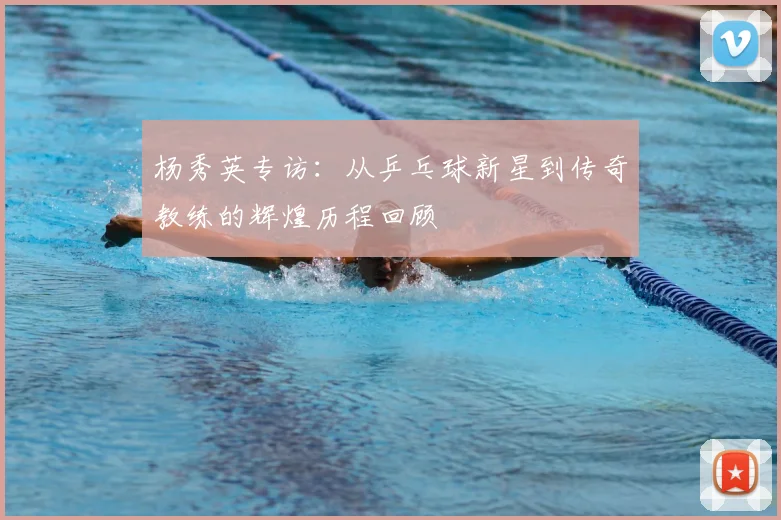 杨秀英专访:从乒乓球新星到传奇教练的辉煌历程回顾